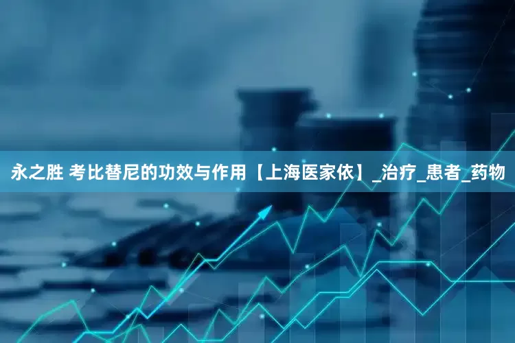 永之胜 考比替尼的功效与作用【上海医家依】_治疗_患者_药物