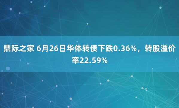 鼎际之家 6月26日华体转债下跌0.36%，转股溢价率22.59%