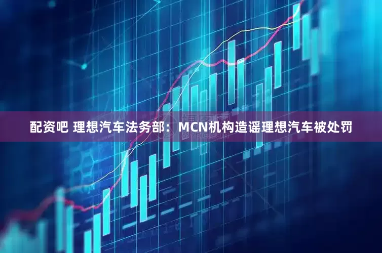 配资吧 理想汽车法务部：MCN机构造谣理想汽车被处罚