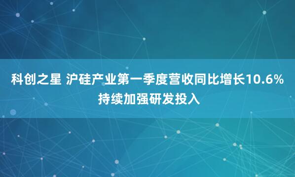 科创之星 沪硅产业第一季度营收同比增长10.6% 持续加强研发投入