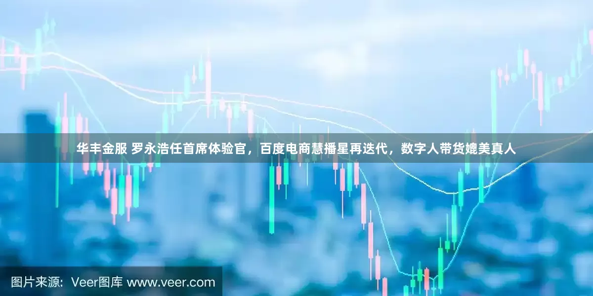 华丰金服 罗永浩任首席体验官，百度电商慧播星再迭代，数字人带货媲美真人
