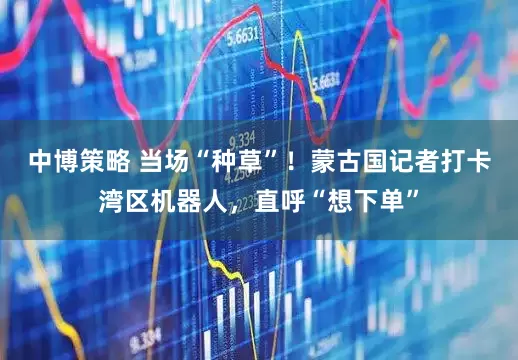 中博策略 当场“种草”！蒙古国记者打卡湾区机器人，直呼“想下单”