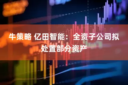 牛策略 亿田智能：全资子公司拟处置部分资产